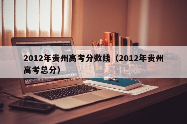 2012年贵州高考分数线（2012年贵州高考总分）