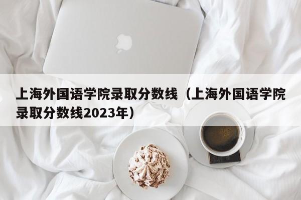 上海外国语学院录取分数线（上海外国语学院录取分数线2023年）