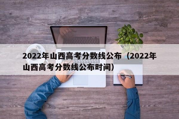 2022年山西高考分数线公布（2022年山西高考分数线公布时间）