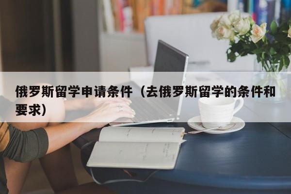 俄罗斯留学申请条件（去俄罗斯留学的条件和要求）