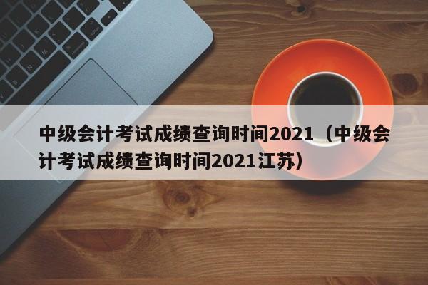 中级会计考试成绩查询时间2021（中级会计考试成绩查询时间2021江苏）