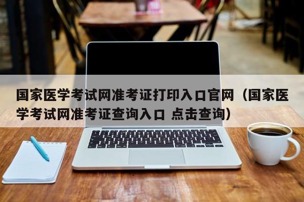 国家医学考试网准考证打印入口官网（国家医学考试网准考证查询入口 点击查询）