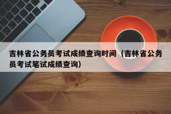 吉林省公务员考试成绩查询时间（吉林省公务员考试笔试成绩查询）