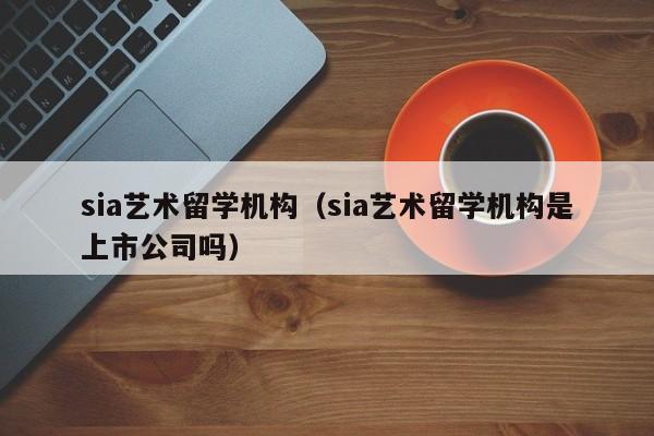 sia艺术留学机构（sia艺术留学机构是上市公司吗）