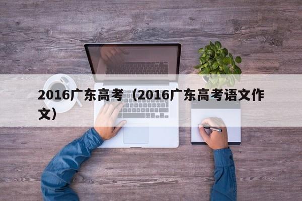 2016广东高考（2016广东高考语文作文）