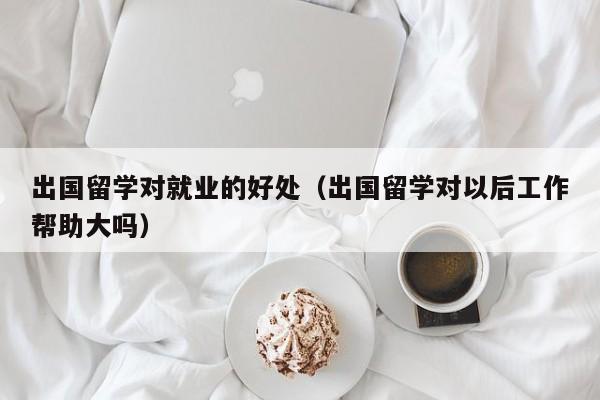 出国留学对就业的好处（出国留学对以后工作帮助大吗）