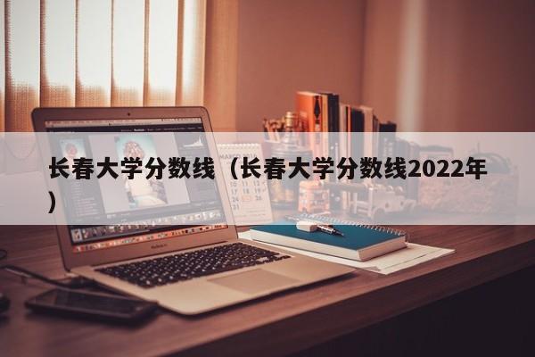 长春大学分数线（长春大学分数线2022年）