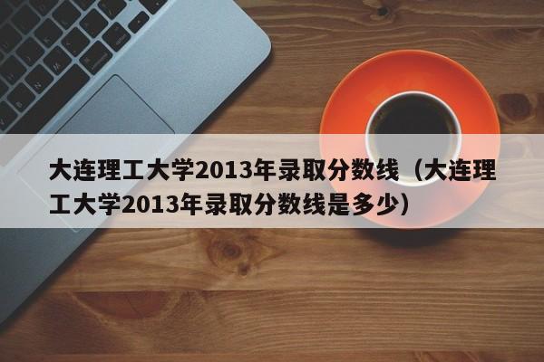 大连理工大学2013年录取分数线（大连理工大学2013年录取分数线是多少）