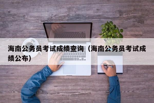 海南公务员考试成绩查询（海南公务员考试成绩公布）