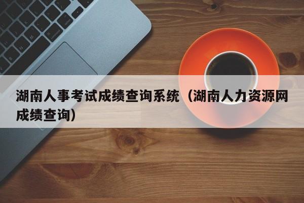 湖南人事考试成绩查询系统（湖南人力资源网成绩查询）