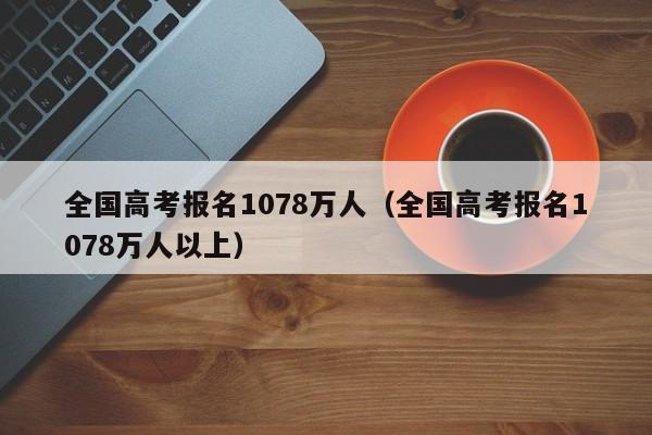 全国高考报名1078万人（全国高考报名1078万人以上）