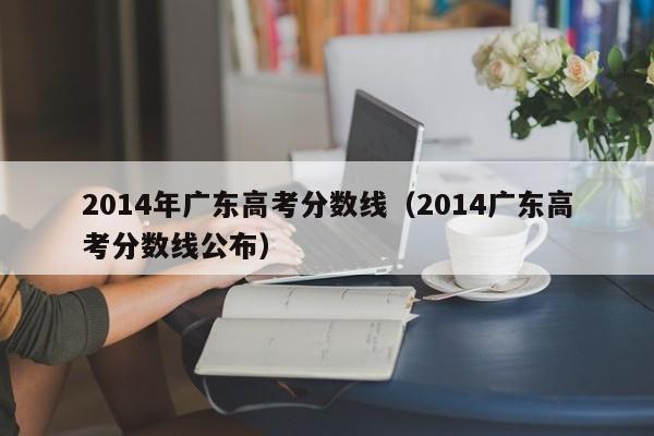 2014年广东高考分数线（2014广东高考分数线公布）