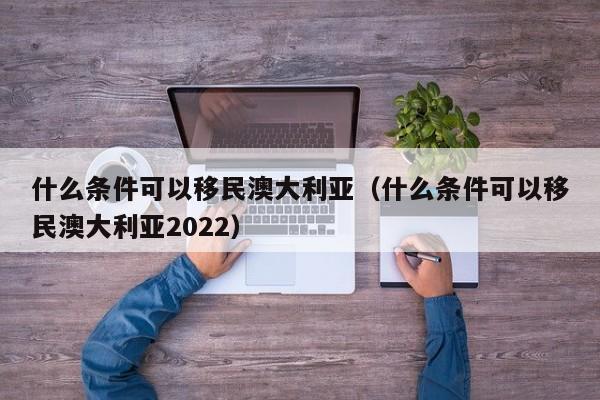 什么条件可以移民澳大利亚（什么条件可以移民澳大利亚2022）