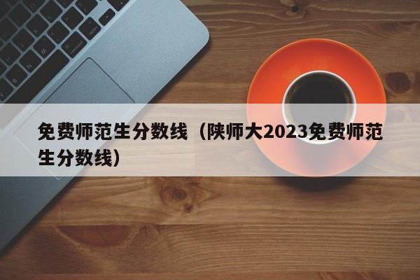 免费师范生分数线（陕师大2023免费师范生分数线）