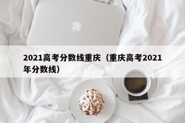 2021高考分数线重庆（重庆高考2021年分数线）