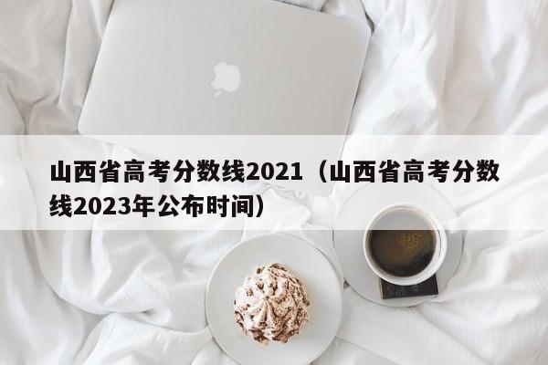 山西省高考分数线2021（山西省高考分数线2023年公布时间）