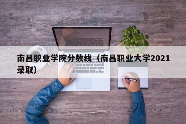 南昌职业学院分数线（南昌职业大学2021录取）