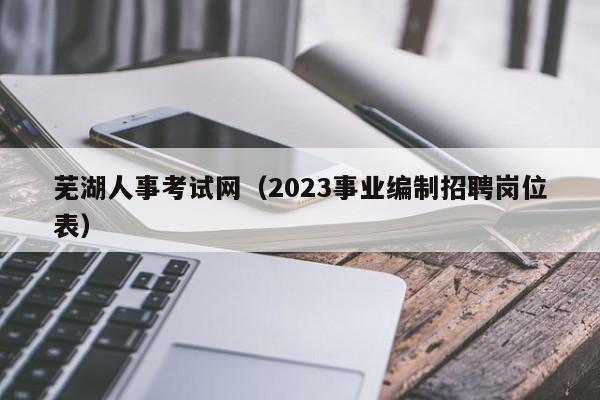 芜湖人事考试网（2023事业编制招聘岗位表）