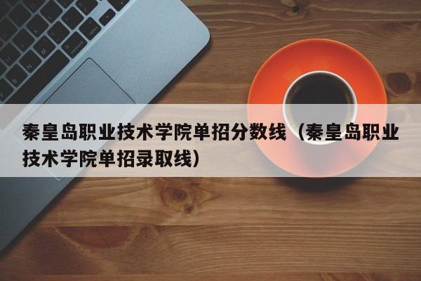 秦皇岛职业技术学院单招分数线（秦皇岛职业技术学院单招录取线）