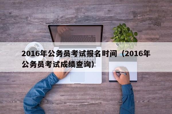 2016年公务员考试报名时间（2016年公务员考试成绩查询）