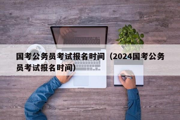 国考公务员考试报名时间（2024国考公务员考试报名时间）