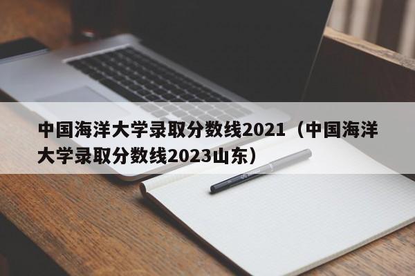 中国海洋大学录取分数线2021（中国海洋大学录取分数线2023山东）