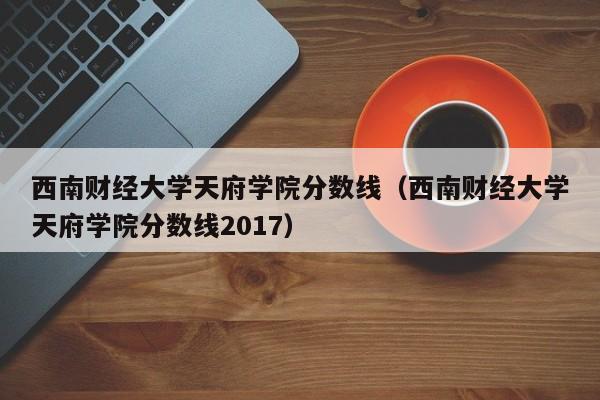 西南财经大学天府学院分数线（西南财经大学天府学院分数线2017）