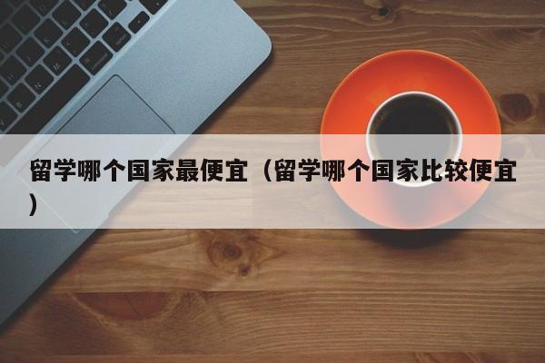 留学哪个国家最便宜（留学哪个国家比较便宜）