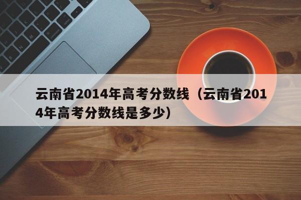 云南省2014年高考分数线（云南省2014年高考分数线是多少）