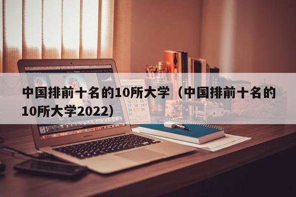 中国排前十名的10所大学（中国排前十名的10所大学2022）