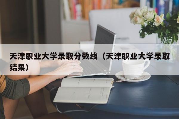 天津职业大学录取分数线（天津职业大学录取结果）