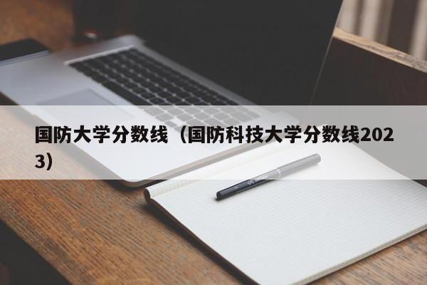 国防大学分数线（国防科技大学分数线2023）