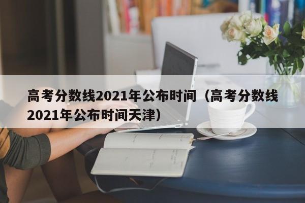 高考分数线2021年公布时间（高考分数线2021年公布时间天津）