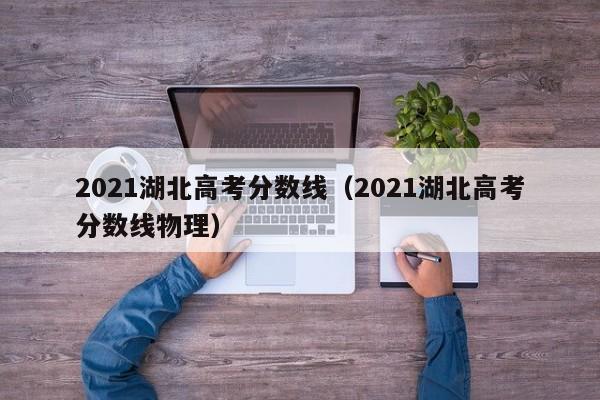 2021湖北高考分数线（2021湖北高考分数线物理）