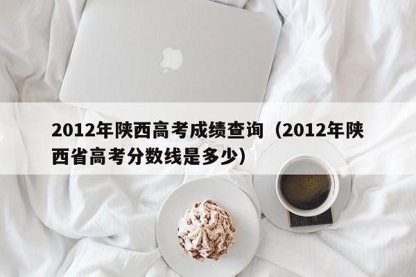 2012年陕西高考成绩查询（2012年陕西省高考分数线是多少）