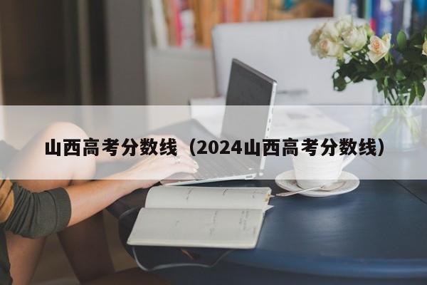 山西高考分数线（2024山西高考分数线）