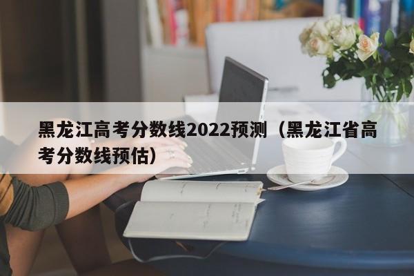 黑龙江高考分数线2022预测（黑龙江省高考分数线预估）