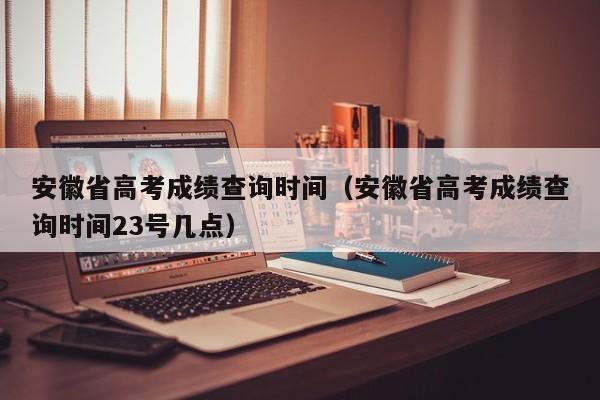 安徽省高考成绩查询时间（安徽省高考成绩查询时间23号几点）