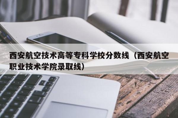 西安航空技术高等专科学校分数线（西安航空职业技术学院录取线）