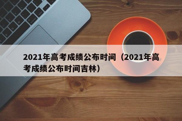 2021年高考成绩公布时间（2021年高考成绩公布时间吉林）