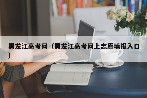 黑龙江高考网（黑龙江高考网上志愿填报入口）