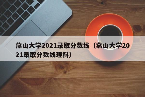 燕山大学2021录取分数线（燕山大学2021录取分数线理科）