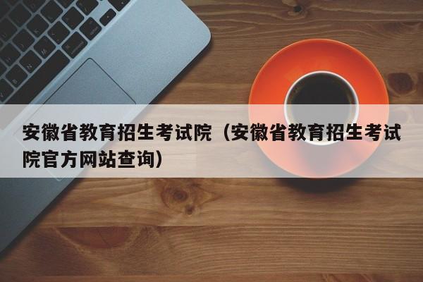 安徽省教育招生考试院（安徽省教育招生考试院官方网站查询）