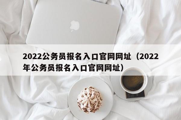 2022公务员报名入口官网网址（2022年公务员报名入口官网网址）