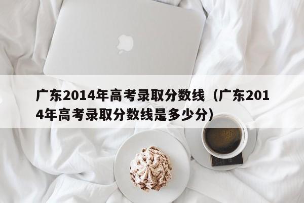 广东2014年高考录取分数线（广东2014年高考录取分数线是多少分）