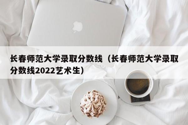 长春师范大学录取分数线（长春师范大学录取分数线2022艺术生）