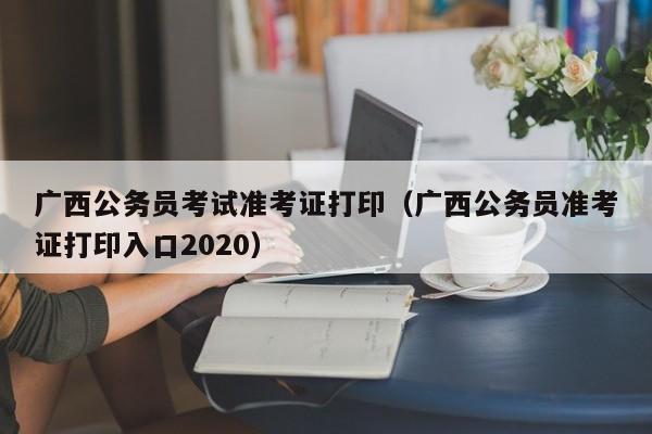 广西公务员考试准考证打印（广西公务员准考证打印入口2020）