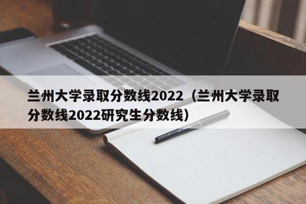 兰州大学录取分数线2022（兰州大学录取分数线2022研究生分数线）