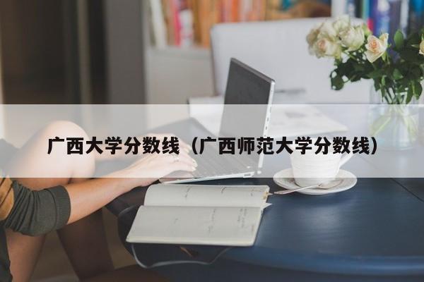 广西大学分数线（广西师范大学分数线）