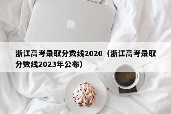 浙江高考录取分数线2020（浙江高考录取分数线2023年公布）